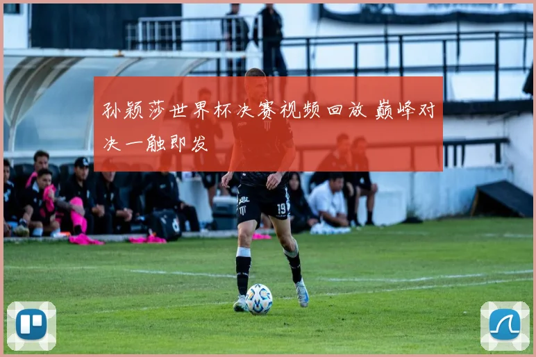 孙颖莎世界杯决赛视频回放 巅峰对决一触即发