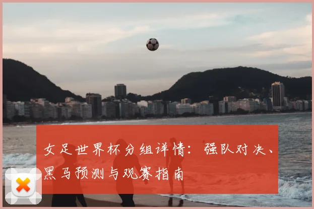 女足世界杯分组详情：强队对决、黑马预测与观赛指南