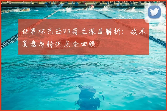 世界杯巴西vs荷兰深度解析:战术复盘与转折点全回顾