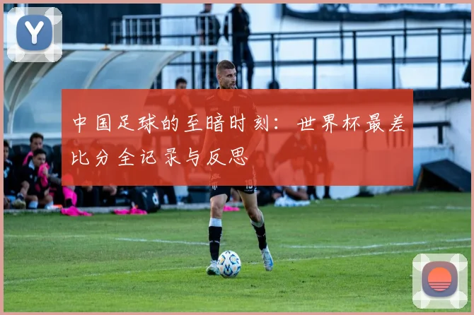 中国足球的至暗时刻：世界杯最差比分全记录与反思