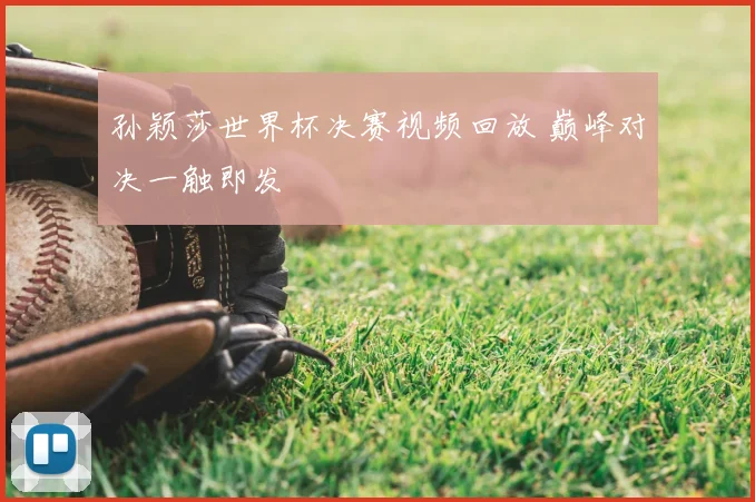 孙颖莎世界杯决赛视频回放 巅峰对决一触即发