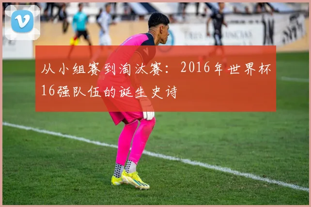 从小组赛到淘汰赛：2016年世界杯16强队伍的诞生史诗
