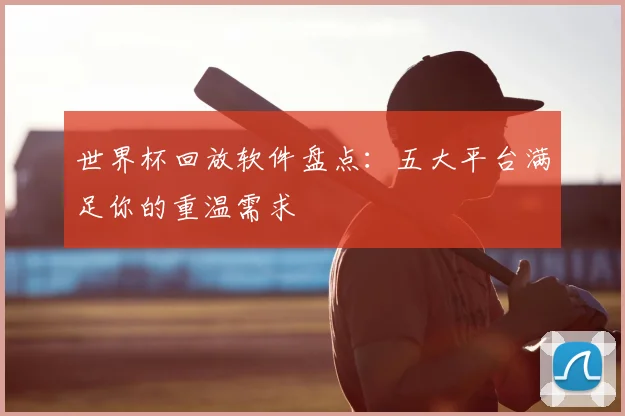 世界杯回放软件盘点:五大平台满足你的重温需求