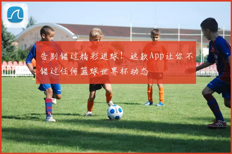 告别错过精彩进球！这款App让你不错过任何篮球世界杯动态