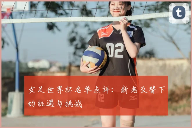 女足世界杯名单点评：新老交替下的机遇与挑战