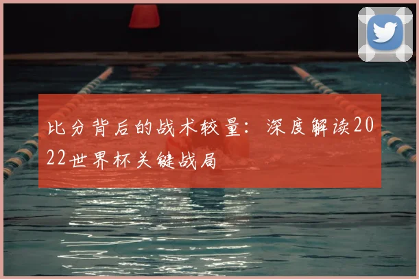 比分背后的战术较量：深度解读2022世界杯关键战局