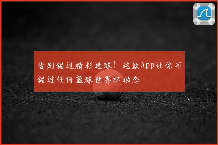 告别错过精彩进球！这款App让你不错过任何篮球世界杯动态