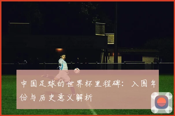 中国足球的世界杯里程碑：入围年份与历史意义解析