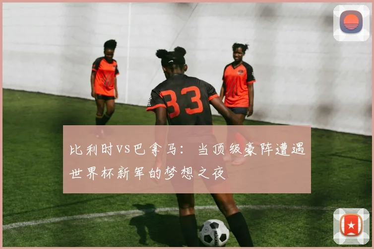 比利时vs巴拿马：当顶级豪阵遭遇世界杯新军的梦想之夜