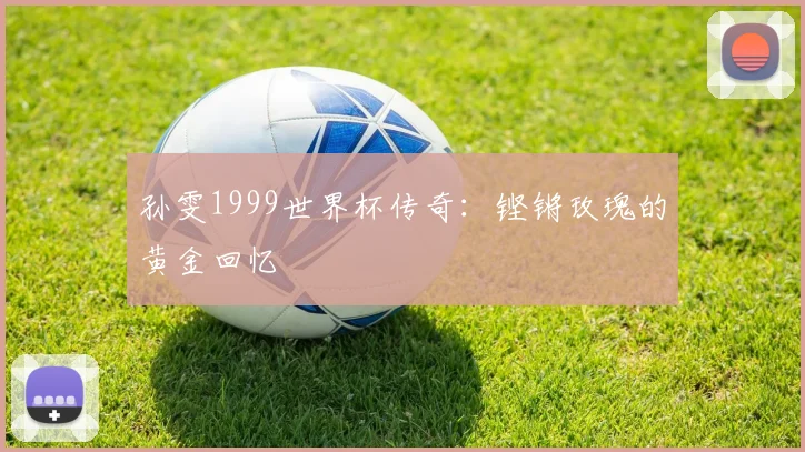 孙雯1999世界杯传奇:铿锵玫瑰的黄金回忆