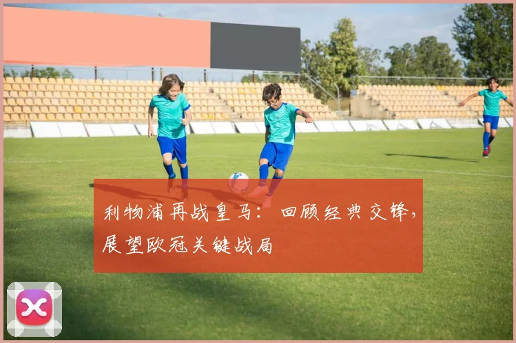 利物浦再战皇马：回顾经典交锋，展望欧冠关键战局