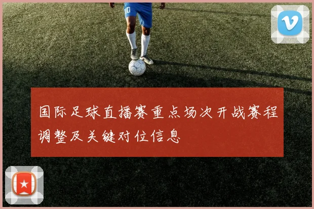 国际足球直播赛重点场次开战赛程调整及关键对位信息
