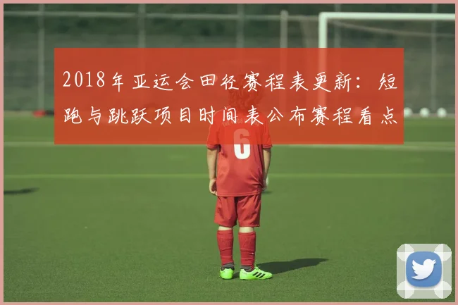 2018年亚运会田径赛程表更新：短跑与跳跃项目时间表公布赛程看点