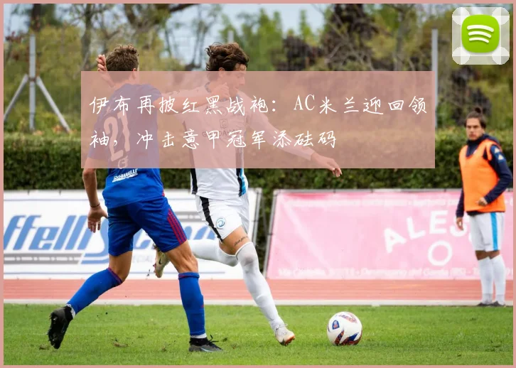 伊布再披红黑战袍：AC米兰迎回领袖，冲击意甲冠军添砝码