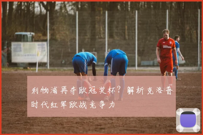 利物浦再夺欧冠奖杯？解析克洛普时代红军欧战竞争力