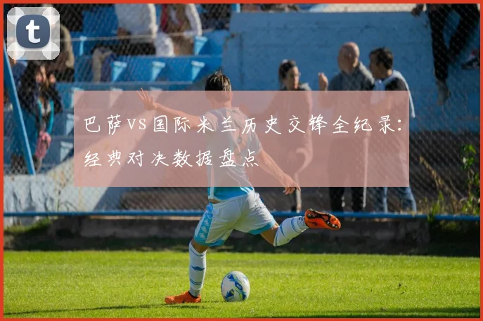 巴萨vs国际米兰历史交锋全纪录：经典对决数据盘点