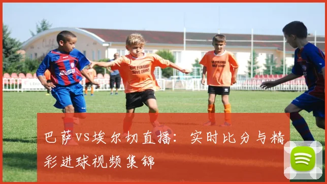 巴萨vs埃尔切直播：实时比分与精彩进球视频集锦