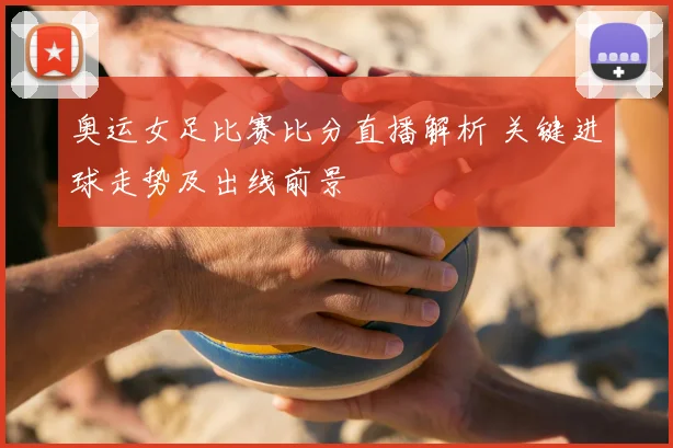 奥运女足比赛比分直播解析 关键进球走势及出线前景