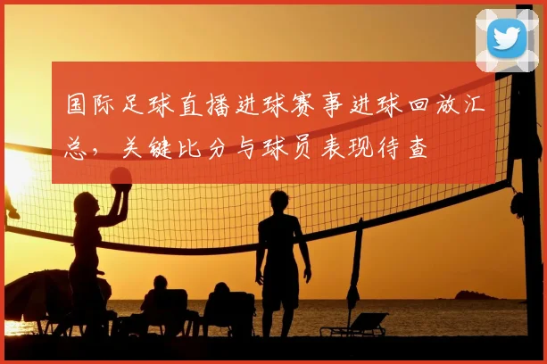 国际足球直播进球赛事进球回放汇总，关键比分与球员表现待查