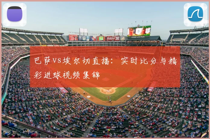 巴萨vs埃尔切直播：实时比分与精彩进球视频集锦